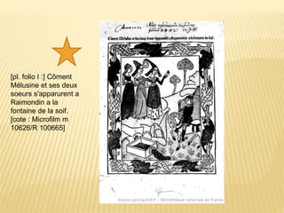 [pl. folio I :] Côment
Mélusine et ses deux
soeurs s'apparurent a
Raimondin a la
fontaine de la soif.
[cote : Microfilm m
10626/R 100665]
 