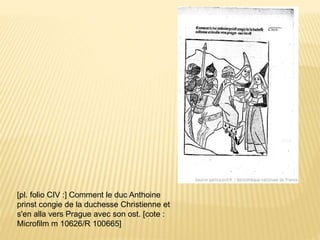 [pl. folio CIV :] Comment le duc Anthoine
prinst congie de la duchesse Christienne et
s'en alla vers Prague avec son ost. [cote :
Microfilm m 10626/R 100665]
 
