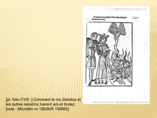 [pl. folio CVIII :] Comment le roy Zelodus et
les autres sarazins fuerent ars et brulez.
[cote : Microfilm m 10626/R 100665]
 