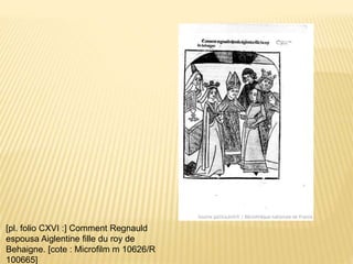 [pl. folio CXVI :] Comment Regnauld
espousa Aiglentine fille du roy de
Behaigne. [cote : Microfilm m 10626/R
100665]
 
