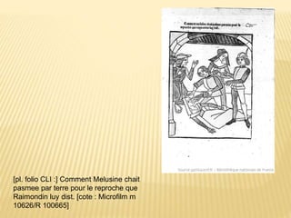 [pl. folio CLI :] Comment Melusine chait
pasmee par terre pour le reproche que
Raimondin luy dist. [cote : Microfilm m
10626/R 100665]
 