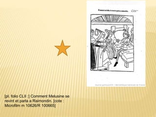 [pl. folio CLII :] Comment Melusine se
revint et parla a Raimondin. [cote :
Microfilm m 10626/R 100665]
 