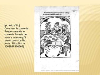 [pl. folio VIII :]
Comment le conte de
Poetiers manda le
conte de Forestz de
venir a la feste qu'il
faisoit pour son filz.
[cote : Microfilm m
10626/R 100665]
 