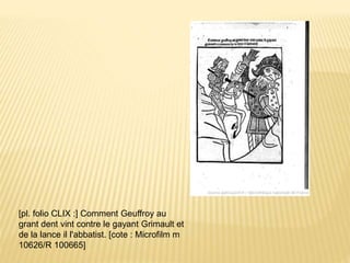 [pl. folio CLIX :] Comment Geuffroy au
grant dent vint contre le gayant Grimault et
de la lance il l'abbatist. [cote : Microfilm m
10626/R 100665]
 