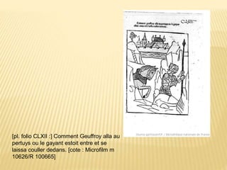 [pl. folio CLXII :] Comment Geuffroy alla au
pertuys ou le gayant estoit entre et se
laissa couller dedans. [cote : Microfilm m
10626/R 100665]
 