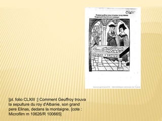 [pl. folio CLXIII :] Comment Geuffroy trouva
la sepulture du roy d'Albanie, son grand
pere Elinas, dedans la montaigne. [cote :
Microfilm m 10626/R 100665]
 