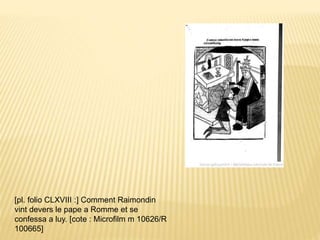 [pl. folio CLXVIII :] Comment Raimondin
vint devers le pape a Romme et se
confessa a luy. [cote : Microfilm m 10626/R
100665]
 