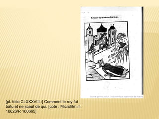 [pl. folio CLXXXVIII :] Comment le roy fut
batu et ne sceut de qui. [cote : Microfilm m
10626/R 100665]
 