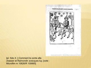 [pl. folio X :] Comment le conte alla
chasser et Raimondin avecques luy. [cote :
Microfilm m 10626/R 100665]
 