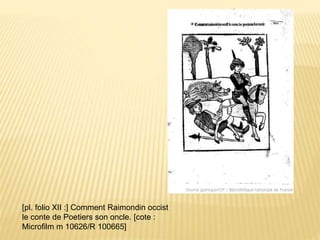 [pl. folio XII :] Comment Raimondin occist
le conte de Poetiers son oncle. [cote :
Microfilm m 10626/R 100665]
 
