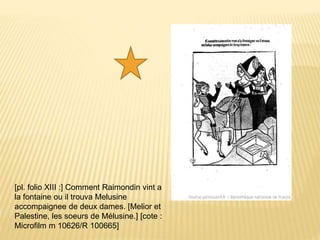[pl. folio XIII :] Comment Raimondin vint a
la fontaine ou il trouva Melusine
accompaignee de deux dames. [Melior et
Palestine, les soeurs de Mélusine.] [cote :
Microfilm m 10626/R 100665]
 