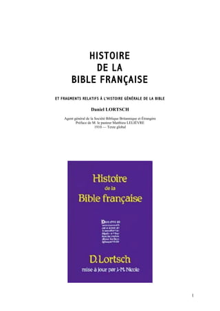 HISTOIRE
             DE LA
        BIBLE FRANÇAISE
ET FRAGMENTS RELATIFS À L'HISTOIRE GÉNÉRALE DE LA BIBLE

                     Daniel LORTSCH
    Agent général de la Société Biblique Britannique et Étrangère
           Préface de M. le pasteur Matthieu LELIÈVRE
                        1910 — Texte global




                                                                    1
 