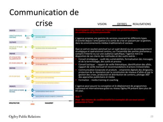 Communication de
    crise                             VISION              OFFRES           REALISATIONS
               Accompagner nos clients sur l’ensemble des problématiques,
               en continu ou de façon ponctuelle

               L’agence propose une gamme de services couvrant les différents types
               d’activité depuis l’anticipation à la sortie de crise en passant par sa gestion,
               dans les environnements médias traditionnels et sociaux.

               Que ce soit en soutien ponctuel sur un sujet donné ou en accompagnement
               stratégique et opérationnel continu, sur l’ensemble des parties prenantes y
               compris l’interne ou sur une audience spécifique, l’agence met à la
               disposition de ses clients des méthodes et des outils avérés :
                Conseil stratégique : audit des vulnérabilités, formalisation des messages
                  et de la terminologie, des outils et process
                Conseil tactique : rapport de veille thématique, identification des alliés,
                  rapport de veille mensuel et recommandations d’actions trimestrielles
                Communication Corporate et produits : empreinte digitale des dirigeants,
                  protection de la réputation par la constitution de réseaux d’alliés et par la
                  gestion des crises, production et distribution de contenu, pilotage 360°
                  des approches publicitaire et média
                Formation : media training et coaching

               L’agence peut assurer la conception et le déploiement de programmes
               nationaux et internationaux grâce au réseau Ogilvy PR présent dans plus de
               65 pays.

               N.B: *
               Pour des raisons de confidentialité les exemples de cas vous seront
               présentés à l’oral




                                                                                              23
 