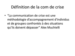 Définition de la com de crise
• “La communication de crise est une
  méthodologie d’accompagnement d’individus
  et de groupes confrontés à des situations
  qu’ils doivent dépasser” Alex Muchielli
 