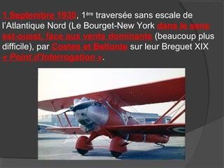 1 Septembre 1930, 1ère
traversée sans escale de
l’Atlantique Nord (Le Bourget-New York dans le sens
est-ouest, face aux vents dominants (beaucoup plus
difficile), par Costes et Bellonte sur leur Breguet XIX
« Point d’Interrogation ».
 
