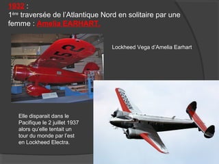 1932 :
1ère
traversée de l’Atlantique Nord en solitaire par une
femme : Amelia EARHART.
Elle disparait dans le
Pacifique le 2 juillet 1937
alors qu’elle tentait un
tour du monde par l’est
en Lockheed Electra.
Lockheed Vega d’Amelia Earhart
 