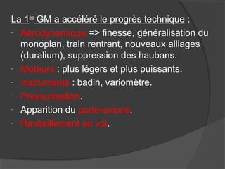 La 1ère
GM a accéléré le progrès technique :
- Aérodynamique => finesse, généralisation du
monoplan, train rentrant, nouveaux alliages
(duralium), suppression des haubans.
- Moteurs : plus légers et plus puissants.
- Instruments : badin, variomètre.
- Pressurisation.
- Apparition du porte-avions.
- Ravitaillement en vol.
 