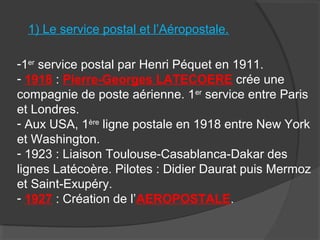 1) Le service postal et l’Aéropostale.
-1er
service postal par Henri Péquet en 1911.
- 1918 : Pierre-Georges LATECOERE crée une
compagnie de poste aérienne. 1er
service entre Paris
et Londres.
- Aux USA, 1ère
ligne postale en 1918 entre New York
et Washington.
- 1923 : Liaison Toulouse-Casablanca-Dakar des
lignes Latécoère. Pilotes : Didier Daurat puis Mermoz
et Saint-Exupéry.
- 1927 : Création de l’AEROPOSTALE.
 