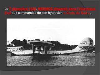 Le 7 décembre 1936, MERMOZ disparait dans l’Atlantique
Sud aux commandes de son hydravion « Croix du Sud ».
 