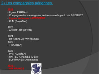 2) Les compagnies aériennes.
1919 :
- Lignes FARMAN.
- Compagnie des messageries aériennes créée par Louis BREGUET
- Lignes aériennes LATECOERE
- KLM (Pays-Bas)
1923 :
- AEROFLOT (URSS)
1924 :
- IMPERIAL AIRWAYS (GB)
1925 :
- TWA (USA)
1926 :
- PAN AM (USA)
- UNITED AIRLINES (USA)
- LUFTHANSA (Allemagne)
1933 :
- AIR FRANCE
 