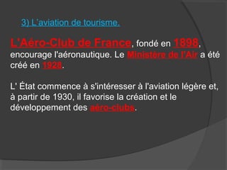 3) L’aviation de tourisme.
L'Aéro-Club de France, fondé en 1898,
encourage l'aéronautique. Le Ministère de l'Air a été
créé en 1928.
L' État commence à s'intéresser à l'aviation légère et,
à partir de 1930, il favorise la création et le
développement des aéro-clubs.
 