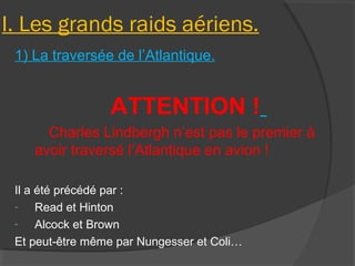 I. Les grands raids aériens.
1) La traversée de l’Atlantique.
ATTENTION !
Charles Lindbergh n’est pas le premier à
avoir traversé l’Atlantique en avion !
Il a été précédé par :
- Read et Hinton
- Alcock et Brown
Et peut-être même par Nungesser et Coli…
 