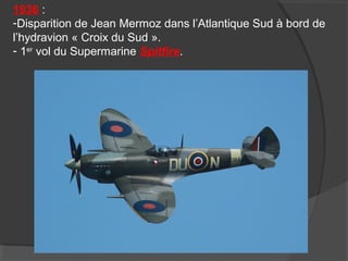 1936 :
-Disparition de Jean Mermoz dans l’Atlantique Sud à bord de
l’hydravion « Croix du Sud ».
- 1er
vol du Supermarine Spitfire.
 