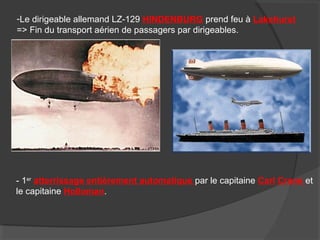 -Le dirigeable allemand LZ-129 HINDENBURG prend feu à Lakehurst
=> Fin du transport aérien de passagers par dirigeables.
- 1er
atterrissage entièrement automatique par le capitaine Carl Crane et
le capitaine Holloman.
 