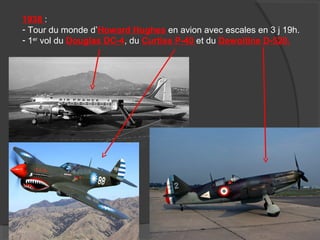 1938 :
- Tour du monde d’Howard Hughes en avion avec escales en 3 j 19h.
- 1er
vol du Douglas DC-4, du Curtiss P-40 et du Dewoitine D-520.
 