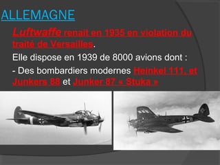 ALLEMAGNE
Luftwaffe renait en 1935 en violation du
traité de Versailles.
Elle dispose en 1939 de 8000 avions dont :
- Des bombardiers modernes Heinkel 111, et
Junkers 88 et Junker 87 « Stuka »
 