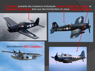 L’US Navy possède des chasseurs embarqués Chance Vought F-4U Corsair et
Grumman F-6F Hellcat ainsi que des bombardiers en piqué Douglas Dauntless.
Des hydravions PBY « Catalina »
 