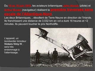 Du 15 au 16 juin 1919, les aviateurs britanniques John Alcock (pilote) et
Arthur Brown (navigateur) réalisent la première traversée sans
escale de l'Atlantique-Nord.
Les deux Britanniques, , décollent de Terre Neuve en direction de l’Irlande.
Ils franchissent une distance de 3.032 km en vol a duré 16 heures et 12
minutes. Ils peuvent toucher le prix Northcliffe.
L'appareil, un
bombardier bimoteur
Vickers Vimy IV ,
sera très
endommagé à
l'atterrissage.
 
