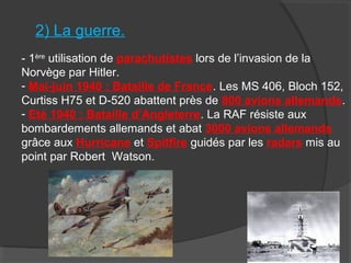 2) La guerre.
- 1ère
utilisation de parachutistes lors de l’invasion de la
Norvège par Hitler.
- Mai-juin 1940 : Bataille de France. Les MS 406, Bloch 152,
Curtiss H75 et D-520 abattent près de 800 avions allemands.
- Eté 1940 : Bataille d’Angleterre. La RAF résiste aux
bombardements allemands et abat 3000 avions allemands
grâce aux Hurricane et Spitfire guidés par les radars mis au
point par Robert Watson.
 