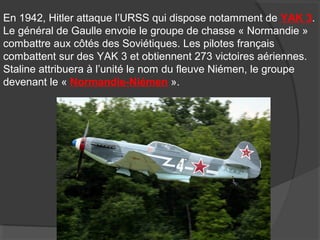 En 1942, Hitler attaque l’URSS qui dispose notamment de YAK 3.
Le général de Gaulle envoie le groupe de chasse « Normandie »
combattre aux côtés des Soviétiques. Les pilotes français
combattent sur des YAK 3 et obtiennent 273 victoires aériennes.
Staline attribuera à l’unité le nom du fleuve Niémen, le groupe
devenant le « Normandie-Niémen ».
 