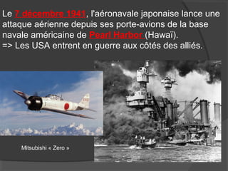 Le 7 décembre 1941, l'aéronavale japonaise lance une
attaque aérienne depuis ses porte-avions de la base
navale américaine de Pearl Harbor (Hawaï).
=> Les USA entrent en guerre aux côtés des alliés.
Mitsubishi « Zero »
 