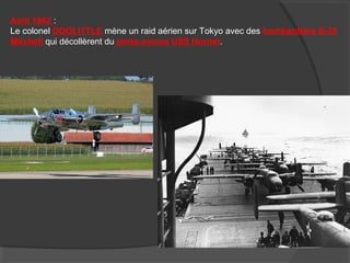 Avril 1942 :
Le colonel DOOLITTLE mène un raid aérien sur Tokyo avec des bombardiers B-25
Mitchell qui décollèrent du porte-avions USS Hornet.
 
