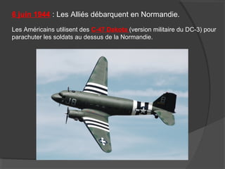 6 juin 1944 : Les Alliés débarquent en Normandie.
Les Américains utilisent des C-47 Dakota (version militaire du DC-3) pour
parachuter les soldats au dessus de la Normandie.
 