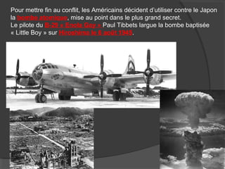 Pour mettre fin au conflit, les Américains décident d’utiliser contre le Japon
la bombe atomique, mise au point dans le plus grand secret.
Le pilote du B-29 « Enola Gay » Paul Tibbets largue la bombe baptisée
« Little Boy » sur Hiroshima le 6 août 1945.
 