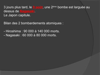 3 jours plus tard, le 9 août, une 2ème
bombe est larguée au
dessus de Nagasaki.
Le Japon capitule.
Bilan des 2 bombardements atomiques :
- Hiroshima : 90 000 à 140 000 morts.
- Nagasaki : 60 000 à 80 000 morts.
 