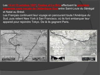 Les 14 et 15 octobre 1927, Costes et Le Brix effectuent la première
traversée sans escale de l'Atlantique Sud entre Saint-Louis du Sénégal
et Natal au Brésil.
Les Français continuent leur voyage en parcourant toute l’Amérique du
Sud, puis relient New York à San Francisco, où ils font embarquer leur
appareil pour rejoindre Tokyo. De là ils gagnent Paris.
 
