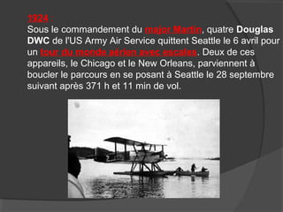 1924 :
Sous le commandement du major Martin, quatre Douglas
DWC de l'US Army Air Service quittent Seattle le 6 avril pour
un tour du monde aérien avec escales. Deux de ces
appareils, le Chicago et le New Orleans, parviennent à
boucler le parcours en se posant à Seattle le 28 septembre
suivant après 371 h et 11 min de vol.
 