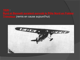 1926 :
Byrd et Bennett auraient survolé le Pôle Nord en Fokker
Trimoteur (remis en cause aujourd’hui)
 