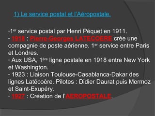 1) Le service postal et l’Aéropostale.
-1er
service postal par Henri Péquet en 1911.
- 1918 : Pierre-Georges LATECOERE crée une
compagnie de poste aérienne. 1er
service entre Paris
et Londres.
- Aux USA, 1ère
ligne postale en 1918 entre New York
et Washington.
- 1923 : Liaison Toulouse-Casablanca-Dakar des
lignes Latécoère. Pilotes : Didier Daurat puis Mermoz
et Saint-Exupéry.
- 1927 : Création de l’AEROPOSTALE.
 