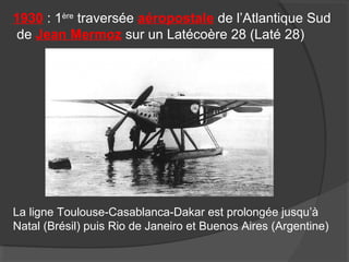 1930 : 1ère
traversée aéropostale de l’Atlantique Sud
de Jean Mermoz sur un Latécoère 28 (Laté 28)
La ligne Toulouse-Casablanca-Dakar est prolongée jusqu’à
Natal (Brésil) puis Rio de Janeiro et Buenos Aires (Argentine)
 