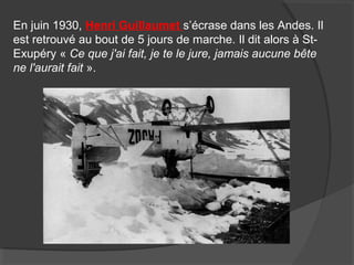 En juin 1930, Henri Guillaumet s’écrase dans les Andes. Il
est retrouvé au bout de 5 jours de marche. Il dit alors à St-
Exupéry « Ce que j'ai fait, je te le jure, jamais aucune bête
ne l'aurait fait ».
 