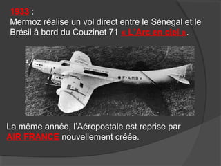 1933 :
Mermoz réalise un vol direct entre le Sénégal et le
Brésil à bord du Couzinet 71 « L’Arc en ciel ».
La même année, l’Aéropostale est reprise par
AIR FRANCE nouvellement créée.
 