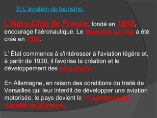 3) L’aviation de tourisme.
L'Aéro-Club de France, fondé en 1898,
encourage l'aéronautique. Le Ministère de l'Air a été
créé en 1928.
L' État commence à s'intéresser à l'aviation légère et,
à partir de 1930, il favorise la création et le
développement des aéro-clubs.
En Allemagne, en raison des conditions du traité de
Versailles qui leur interdit de développer une aviation
motorisée, le pays devient le 1er
constructeur
mondial de planeurs.
 