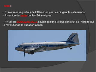 1935 :
- Traversées régulières de l’Atlantique par des dirigeables allemands.
- Invention du radar par les Britanniques.
- 1er
vol du DOUGLAS DC-3, l’avion de ligne le plus construit de l’histoire qui
a révolutionné le transport aérien.
 