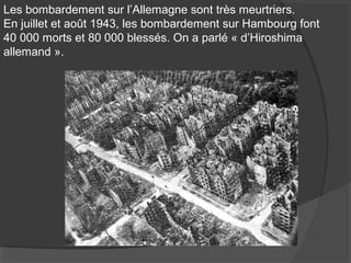 Les bombardement sur l’Allemagne sont très meurtriers.
En juillet et août 1943, les bombardement sur Hambourg font
40 000 morts et 80 000 blessés. On a parlé « d’Hiroshima
allemand ».
 