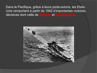 Dans le Pacifique, grâce à leurs porte-avions, les Etats-
Unis remportent à partir de 1942 d’importantes victoires
décisives dont celle de Midway et Guadalcanal.
 
